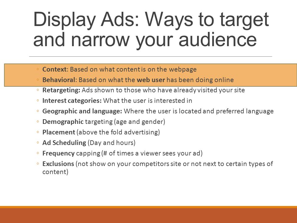 Display Ads: Ways to target and narrow your audience ◦Context: Based on what content is on the webpage ◦Behavioral: Based on what the web user has been doing online ◦Retargeting: Ads shown to those who have already visited your site ◦Interest categories: What the user is interested in ◦Geographic and language: Where the user is located and preferred language ◦Demographic targeting (age and gender) ◦Placement (above the fold advertising) ◦Ad Scheduling (Day and hours) ◦Frequency capping (# of times a viewer sees your ad) ◦Exclusions (not show on your competitors site or not next to certain types of content)