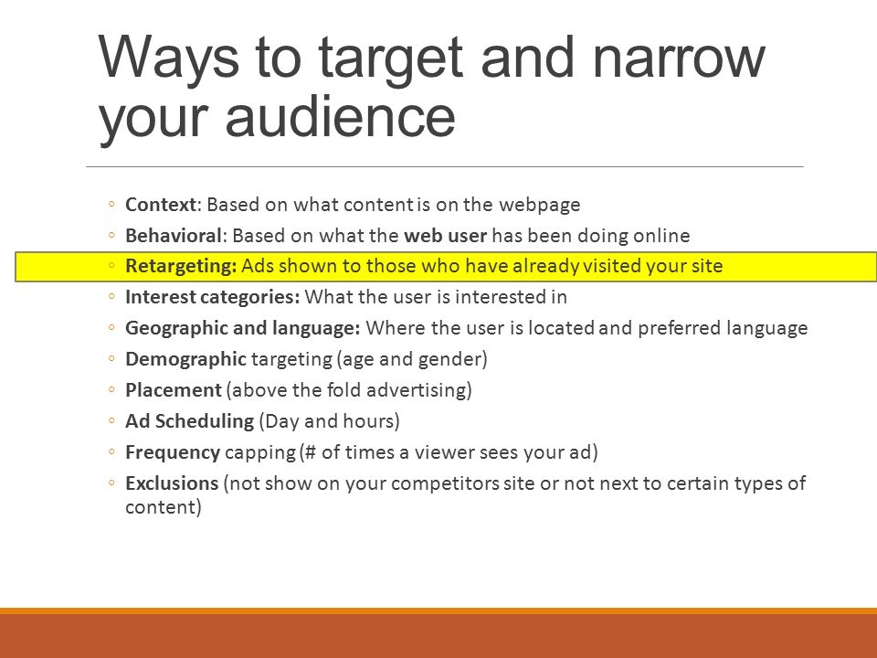 Ways to target and narrow your audience ◦Context: Based on what content is on the webpage ◦Behavioral: Based on what the web user has been doing online ◦Retargeting: Ads shown to those who have already visited your site ◦Interest categories: What the user is interested in ◦Geographic and language: Where the user is located and preferred language ◦Demographic targeting (age and gender) ◦Placement (above the fold advertising) ◦Ad Scheduling (Day and hours) ◦Frequency capping (# of times a viewer sees your ad) ◦Exclusions (not show on your competitors site or not next to certain types of content)