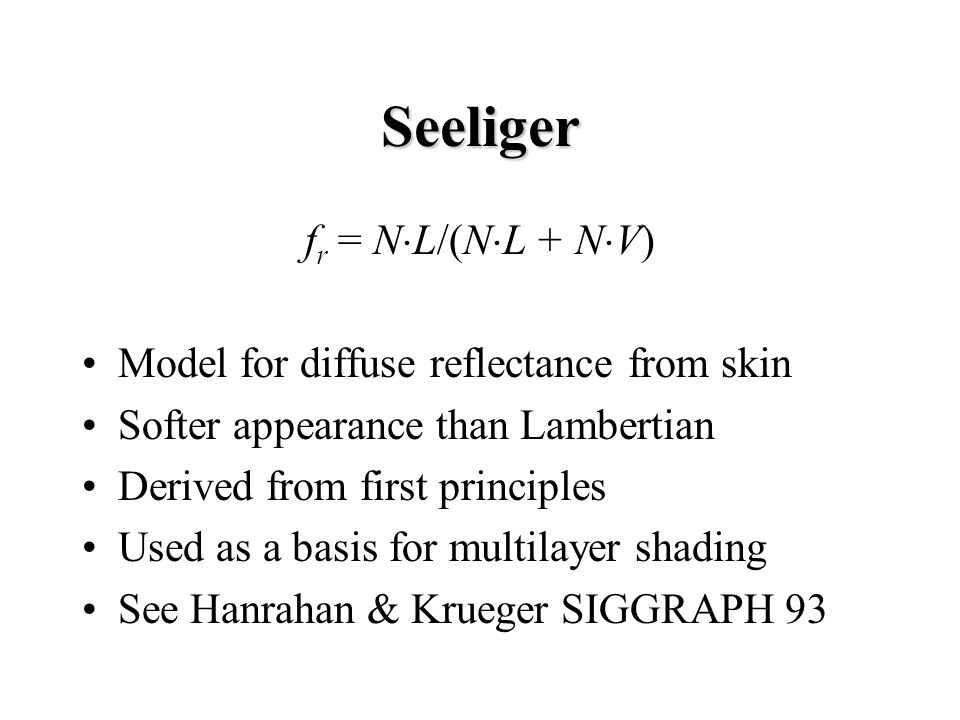 Seeliger f r = N  L/(N  L + N  V) Model for diffuse reflectance from skin Softer appearance than Lambertian Derived from first principles Used as a basis for multilayer shading See Hanrahan & Krueger SIGGRAPH 93