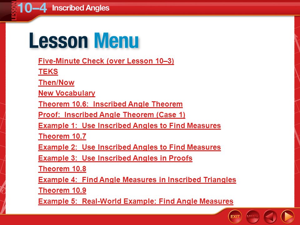 Lesson Menu Five-Minute Check (over Lesson 10–3) TEKS Then/Now New Vocabulary Theorem 10.6: Inscribed Angle Theorem Proof: Inscribed Angle Theorem (Case 1) Example 1: Use Inscribed Angles to Find Measures Theorem 10.7 Example 2: Use Inscribed Angles to Find Measures Example 3: Use Inscribed Angles in Proofs Theorem 10.8 Example 4: Find Angle Measures in Inscribed Triangles Theorem 10.9 Example 5: Real-World Example: Find Angle Measures