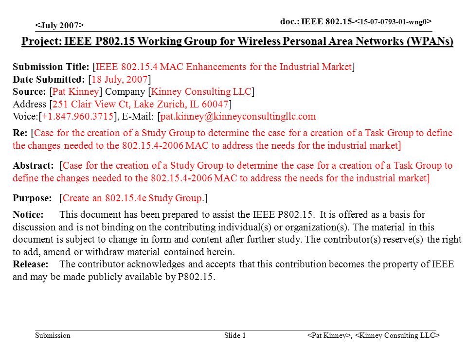 doc.: IEEE Submission, Slide 1 Project: IEEE P Working Group for Wireless Personal Area Networks (WPANs) Submission Title: [IEEE MAC Enhancements for the Industrial Market] Date Submitted: [18 July, 2007] Source: [Pat Kinney] Company [Kinney Consulting LLC] Address [251 Clair View Ct, Lake Zurich, IL 60047] Voice:[ ],   Re: [Case for the creation of a Study Group to determine the case for a creation of a Task Group to define the changes needed to the MAC to address the needs for the industrial market] Abstract:[Case for the creation of a Study Group to determine the case for a creation of a Task Group to define the changes needed to the MAC to address the needs for the industrial market] Purpose:[Create an e Study Group.] Notice:This document has been prepared to assist the IEEE P