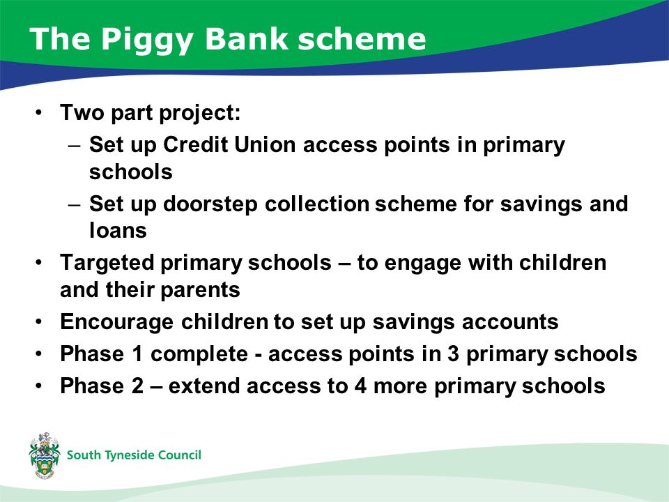 The Piggy Bank scheme Two part project: –Set up Credit Union access points in primary schools –Set up doorstep collection scheme for savings and loans Targeted primary schools – to engage with children and their parents Encourage children to set up savings accounts Phase 1 complete - access points in 3 primary schools Phase 2 – extend access to 4 more primary schools