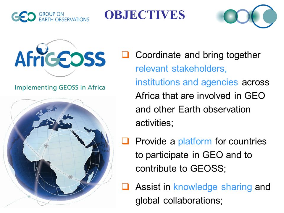  Coordinate and bring together relevant stakeholders, institutions and agencies across Africa that are involved in GEO and other Earth observation activities;  Provide a platform for countries to participate in GEO and to contribute to GEOSS;  Assist in knowledge sharing and global collaborations; OBJECTIVES