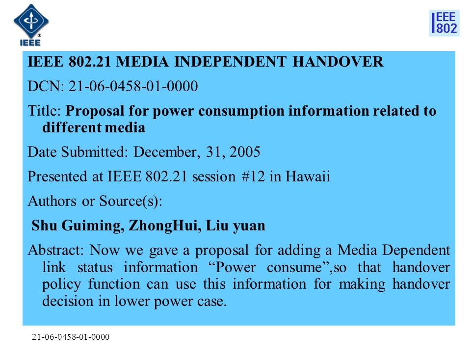 IEEE MEDIA INDEPENDENT HANDOVER DCN: Title: Proposal for power consumption information related to different media Date Submitted: December, 31, 2005 Presented at IEEE session #12 in Hawaii Authors or Source(s): Shu Guiming, ZhongHui, Liu yuan Abstract: Now we gave a proposal for adding a Media Dependent link status information Power consume ,so that handover policy function can use this information for making handover decision in lower power case.