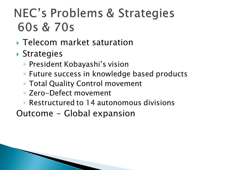  Telecom market saturation  Strategies ◦ President Kobayashi’s vision ◦ Future success in knowledge based products ◦ Total Quality Control movement ◦ Zero-Defect movement ◦ Restructured to 14 autonomous divisions Outcome - Global expansion