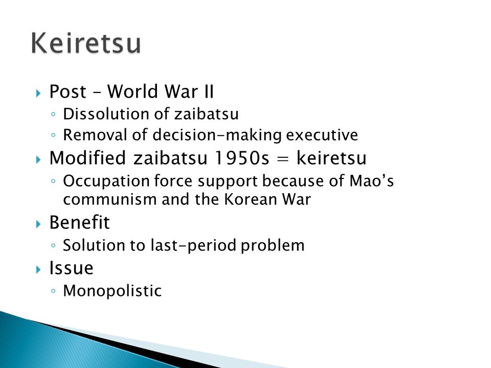  Post – World War II ◦ Dissolution of zaibatsu ◦ Removal of decision-making executive  Modified zaibatsu 1950s = keiretsu ◦ Occupation force support because of Mao’s communism and the Korean War  Benefit ◦ Solution to last-period problem  Issue ◦ Monopolistic