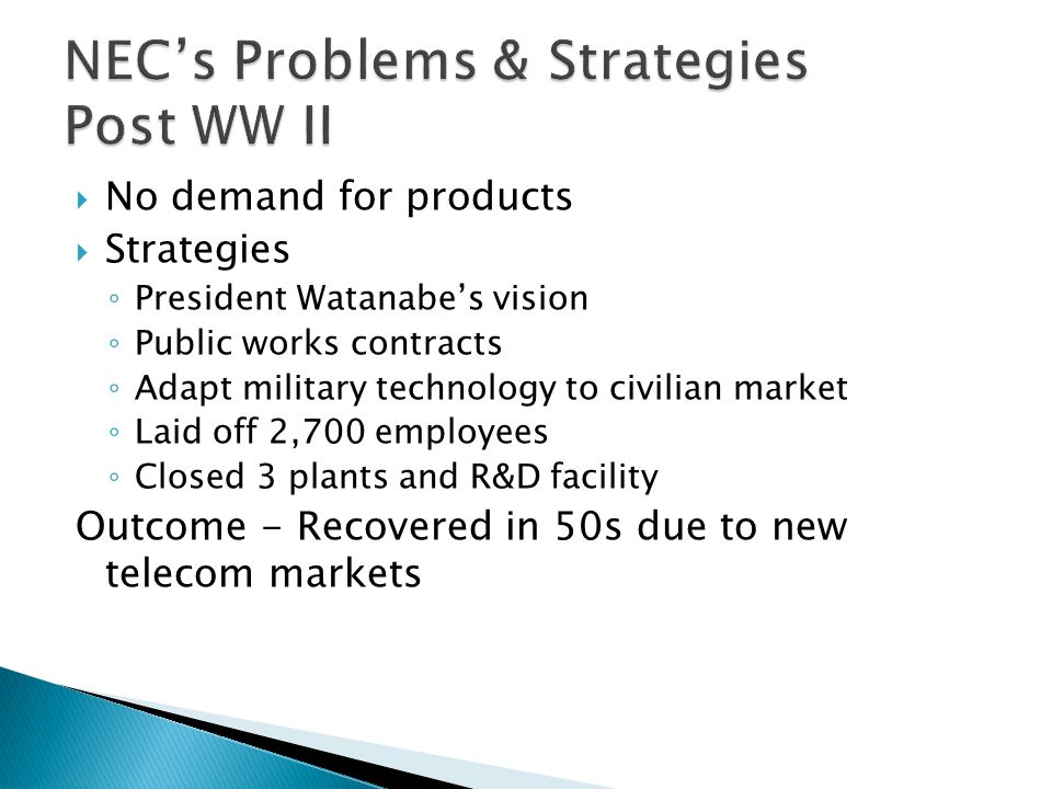  No demand for products  Strategies ◦ President Watanabe’s vision ◦ Public works contracts ◦ Adapt military technology to civilian market ◦ Laid off 2,700 employees ◦ Closed 3 plants and R&D facility Outcome - Recovered in 50s due to new telecom markets