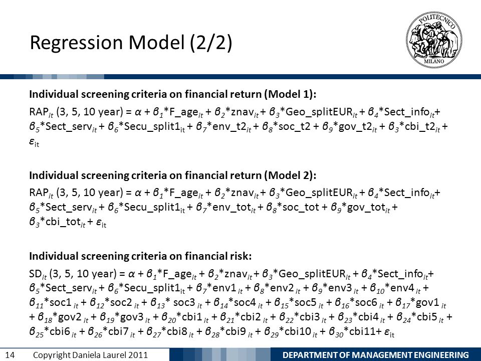 DEPARTMENT OF MANAGEMENT ENGINEERING 14 Copyright Daniela Laurel 2011 Regression Model (2/2) Individual screening criteria on financial return (Model 1): RAP it (3, 5, 10 year) = α + β 1 *F_age it + β 2 *znav it + β 3 *Geo_splitEUR it + β 4 *Sect_info it + β 5 *Sect_serv it + β 6 *Secu_split1 it + β 7 *env_t2 it + β 8 *soc_t2 + β 9 *gov_t2 it + β 3 *cbi_t2 it + ε it Individual screening criteria on financial return (Model 2): RAP it (3, 5, 10 year) = α + β 1 *F_age it + β 2 *znav it + β 3 *Geo_splitEUR it + β 4 *Sect_info it + β 5 *Sect_serv it + β 6 *Secu_split1 it + β 7 *env_tot it + β 8 *soc_tot + β 9 *gov_tot it + β 3 *cbi_tot it + ε it Individual screening criteria on financial risk: SD it (3, 5, 10 year) = α + β 1 *F_age it + β 2 *znav it + β 3 *Geo_splitEUR it + β 4 *Sect_info it + β 5 *Sect_serv it + β 6 *Secu_split1 it + β 7 *env1 it + β 8 *env2 it + β 9 *env3 it + β 10 *env4 it + β 11 *soc1 it + β 12 *soc2 it + β 13 * soc3 it + β 14 *soc4 it + β 15 *soc5 it + β 16 *soc6 it + β 17 *gov1 it + β 18 *gov2 it + β 19 *gov3 it + β 20 *cbi1 it + β 21 *cbi2 it + β 22 *cbi3 it + β 23 *cbi4 it + β 24 *cbi5 it + β 25 *cbi6 it + β 26 *cbi7 it + β 27 *cbi8 it + β 28 *cbi9 it + β 29 *cbi10 it + β 30 *cbi11+ ε it