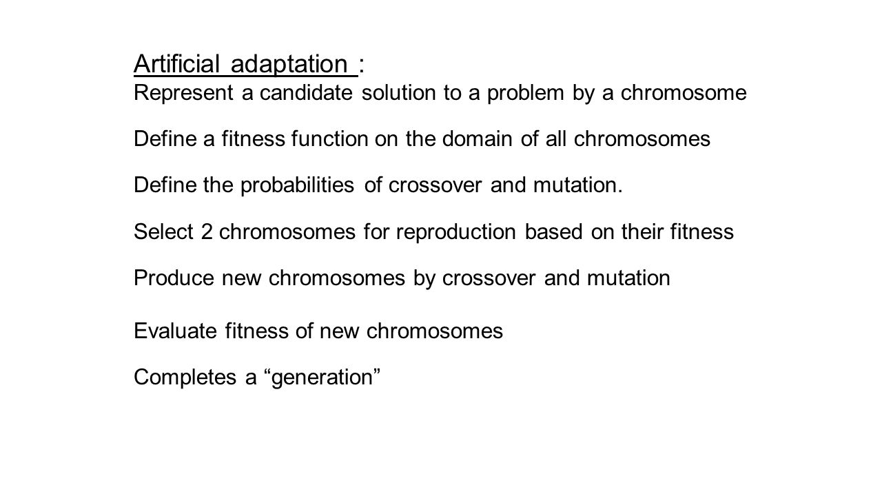 Artificial adaptation : Represent a candidate solution to a problem by a chromosome Define a fitness function on the domain of all chromosomes Define the probabilities of crossover and mutation.