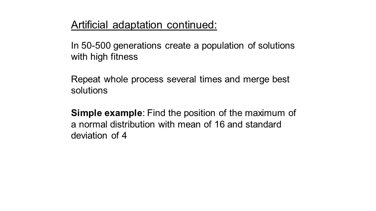 Artificial adaptation continued: In generations create a population of solutions with high fitness Repeat whole process several times and merge best solutions Simple example: Find the position of the maximum of a normal distribution with mean of 16 and standard deviation of 4