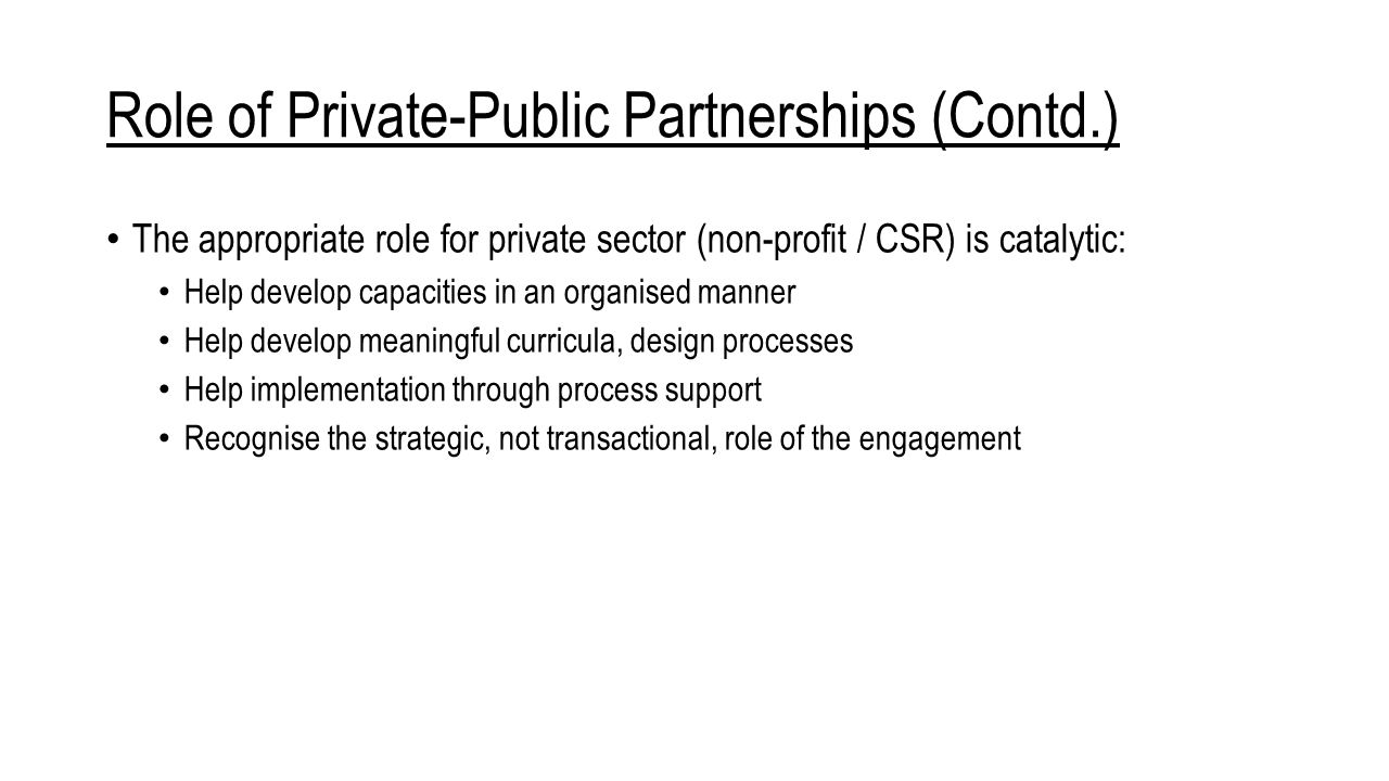 Role of Private-Public Partnerships (Contd.) The appropriate role for private sector (non-profit / CSR) is catalytic: Help develop capacities in an organised manner Help develop meaningful curricula, design processes Help implementation through process support Recognise the strategic, not transactional, role of the engagement