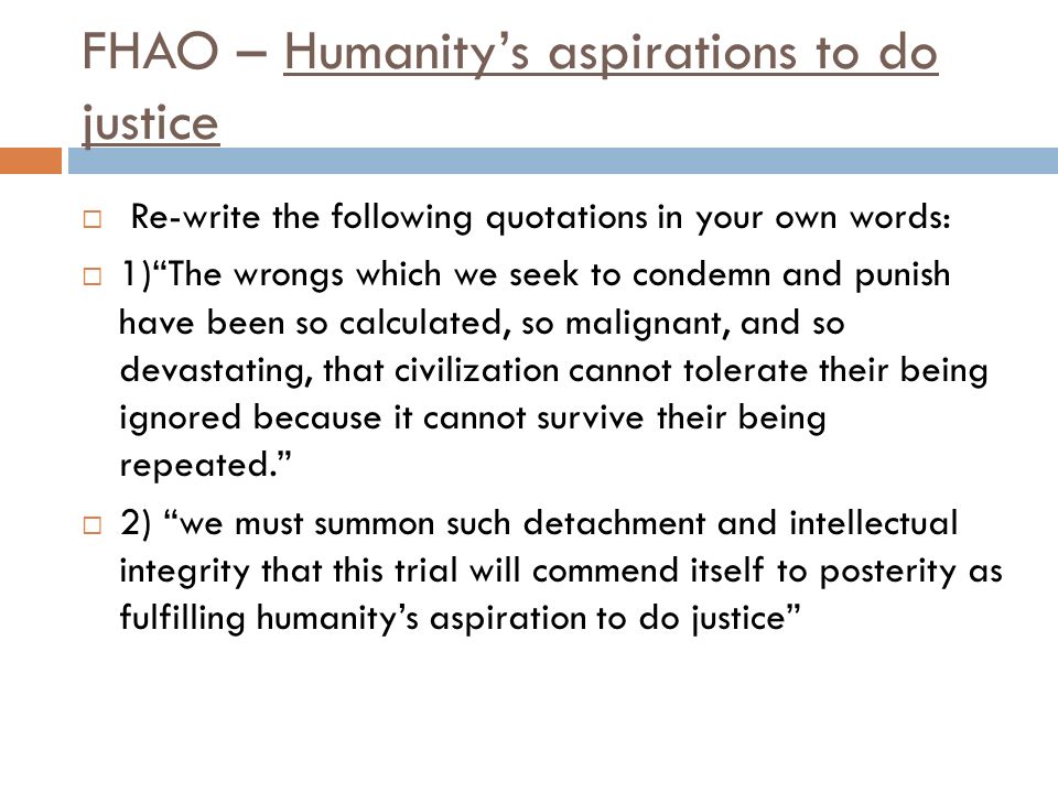 FHAO – Humanity’s aspirations to do justice  Re-write the following quotations in your own words:  1) The wrongs which we seek to condemn and punish have been so calculated, so malignant, and so devastating, that civilization cannot tolerate their being ignored because it cannot survive their being repeated.  2) we must summon such detachment and intellectual integrity that this trial will commend itself to posterity as fulfilling humanity’s aspiration to do justice