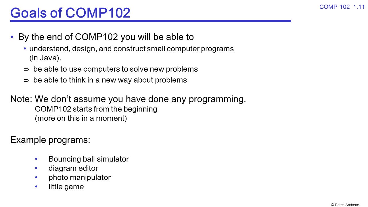 © Peter Andreae COMP 102 1:11 Goals of COMP102 By the end of COMP102 you will be able to understand, design, and construct small computer programs (in Java).