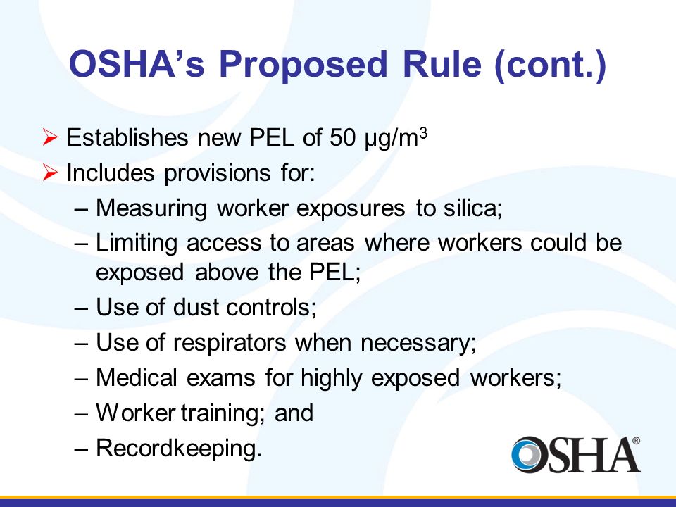 OSHA’s Proposed Rule (cont.)  Establishes new PEL of 50 μg/m 3  Includes provisions for: –Measuring worker exposures to silica; –Limiting access to areas where workers could be exposed above the PEL; –Use of dust controls; –Use of respirators when necessary; –Medical exams for highly exposed workers; –Worker training; and –Recordkeeping.