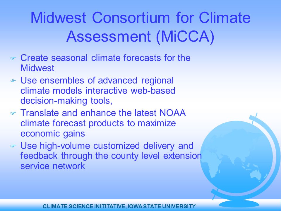 CLIMATE SCIENCE INITITATIVE, IOWA STATE UNIVERSITY Midwest Consortium for Climate Assessment (MiCCA)  Create seasonal climate forecasts for the Midwest  Use ensembles of advanced regional climate models interactive web-based decision-making tools,  Translate and enhance the latest NOAA climate forecast products to maximize economic gains  Use high-volume customized delivery and feedback through the county level extension service network
