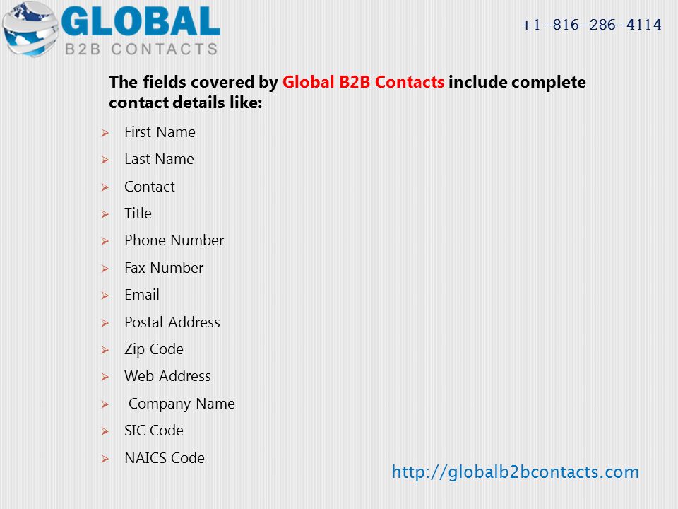 The fields covered by Global B2B Contacts include complete contact details like:  First Name  Last Name  Contact  Title  Phone Number  Fax Number    Postal Address  Zip Code  Web Address  Company Name  SIC Code  NAICS Code