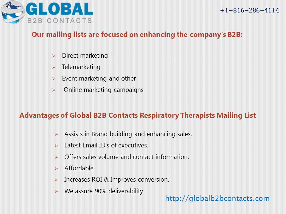 Our mailing lists are focused on enhancing the company s B2B:  Direct marketing  Telemarketing  Event marketing and other  Online marketing campaigns Advantages of Global B2B Contacts Respiratory Therapists Mailing List  Assists in Brand building and enhancing sales.