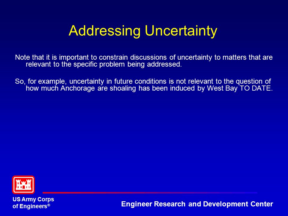 US Army Corps of Engineers ® Engineer Research and Development Center Addressing Uncertainty Note that it is important to constrain discussions of uncertainty to matters that are relevant to the specific problem being addressed.