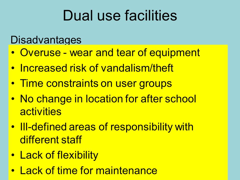 Dual use facilities Disadvantages Overuse - wear and tear of equipment Increased risk of vandalism/theft Time constraints on user groups No change in location for after school activities Ill-defined areas of responsibility with different staff Lack of flexibility Lack of time for maintenance