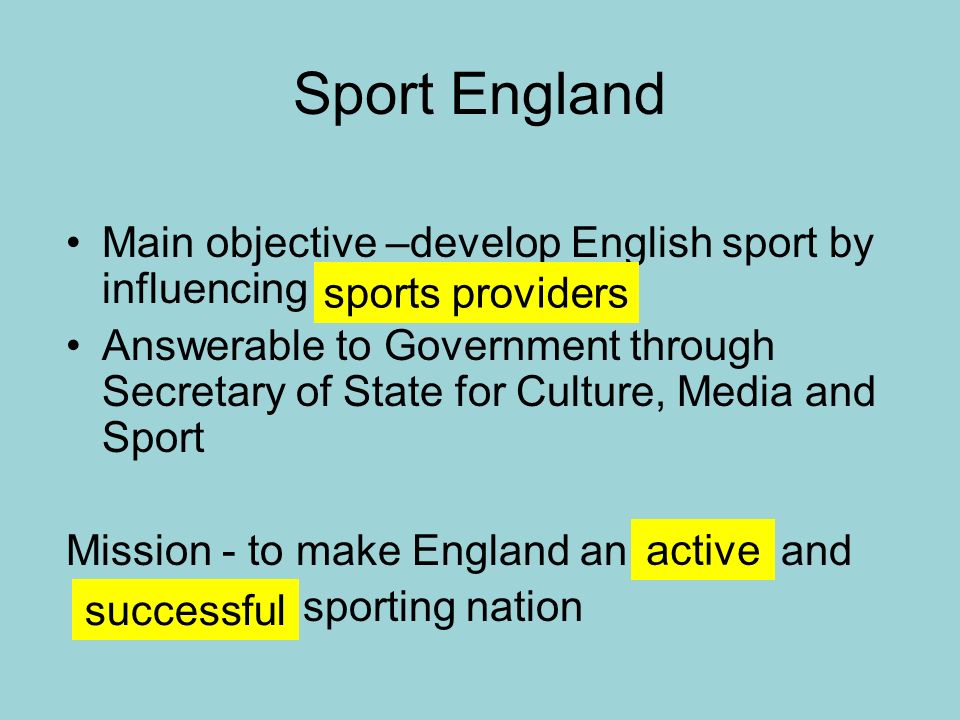 Sport England Main objective –develop English sport by influencing Answerable to Government through Secretary of State for Culture, Media and Sport Mission - to make England an and sporting nation sports providers active successful