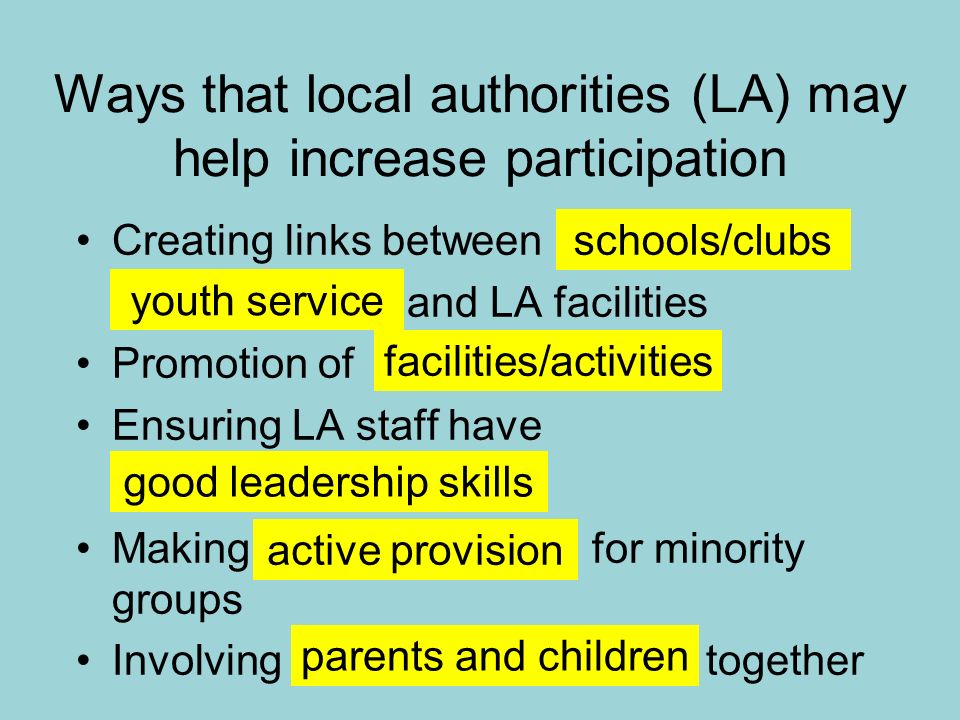 Ways that local authorities (LA) may help increase participation Creating links between and LA facilities Promotion of Ensuring LA staff have Making for minority groups Involving together schools/clubs youth service facilities/activities good leadership skills active provision parents and children