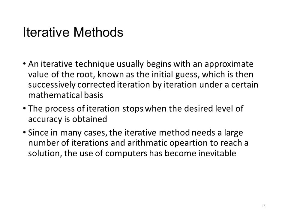 Iterative Methods An iterative technique usually begins with an approximate value of the root, known as the initial guess, which is then successively corrected iteration by iteration under a certain mathematical basis The process of iteration stops when the desired level of accuracy is obtained Since in many cases, the iterative method needs a large number of iterations and arithmatic opeartion to reach a solution, the use of computers has become inevitable 13