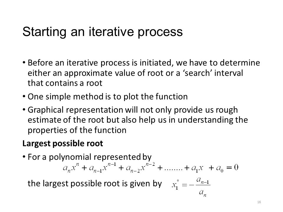 Starting an iterative process Before an iterative process is initiated, we have to determine either an approximate value of root or a ‘search’ interval that contains a root One simple method is to plot the function Graphical representation will not only provide us rough estimate of the root but also help us in understanding the properties of the function Largest possible root For a polynomial represented by the largest possible root is given by 16
