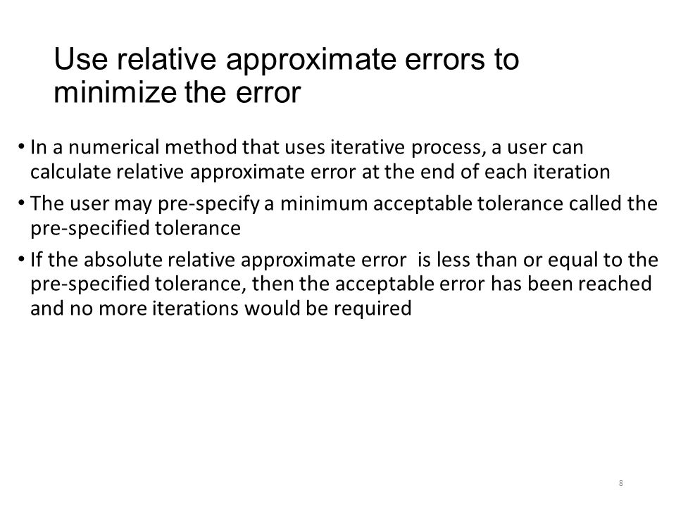 Use relative approximate errors to minimize the error In a numerical method that uses iterative process, a user can calculate relative approximate error at the end of each iteration The user may pre-specify a minimum acceptable tolerance called the pre-specified tolerance If the absolute relative approximate error is less than or equal to the pre-specified tolerance, then the acceptable error has been reached and no more iterations would be required 8