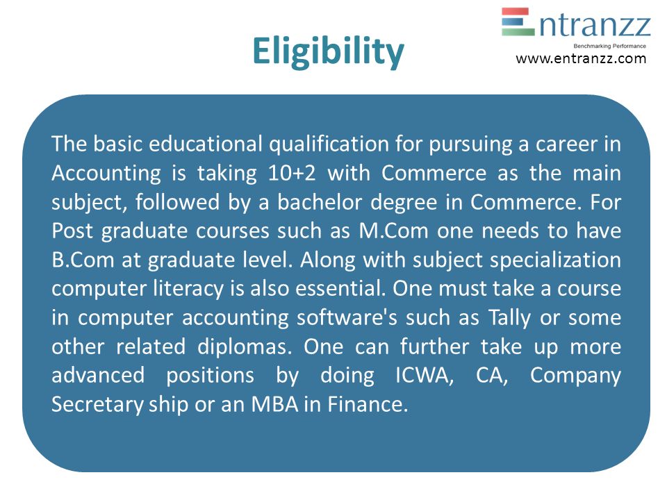Eligibility The basic educational qualification for pursuing a career in Accounting is taking 10+2 with Commerce as the main subject, followed by a bachelor degree in Commerce.