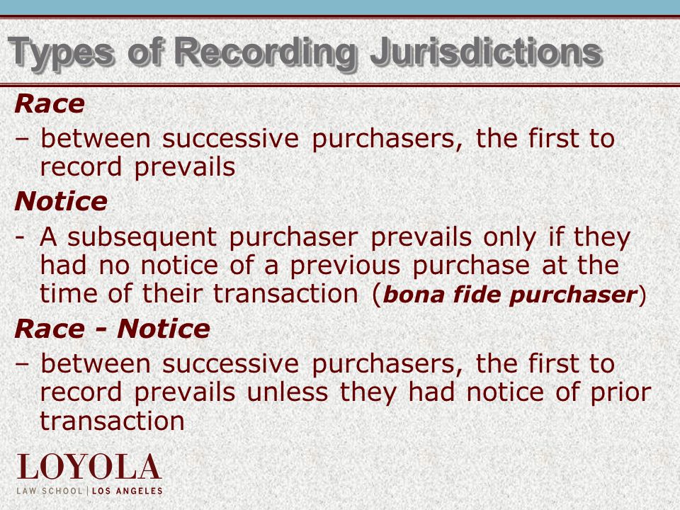 Types of Recording Jurisdictions Race – between successive purchasers, the first to record prevails Notice -A subsequent purchaser prevails only if they had no notice of a previous purchase at the time of their transaction ( bona fide purchaser) Race - Notice – between successive purchasers, the first to record prevails unless they had notice of prior transaction