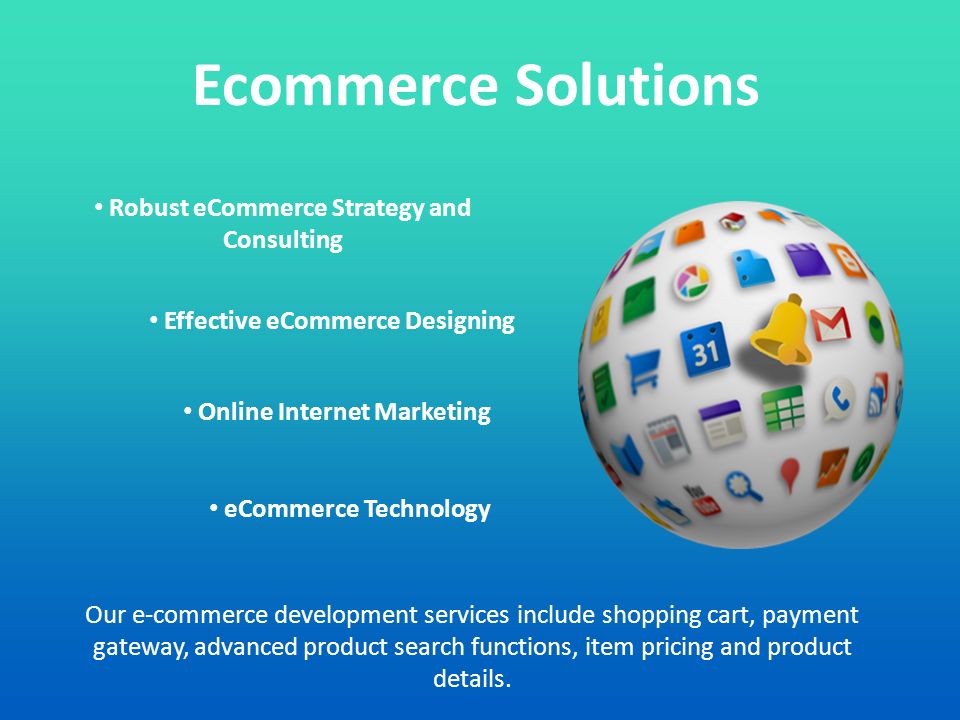 Ecommerce Solutions Robust eCommerce Strategy and Consulting Effective eCommerce Designing Online Internet Marketing eCommerce Technology Our e-commerce development services include shopping cart, payment gateway, advanced product search functions, item pricing and product details.