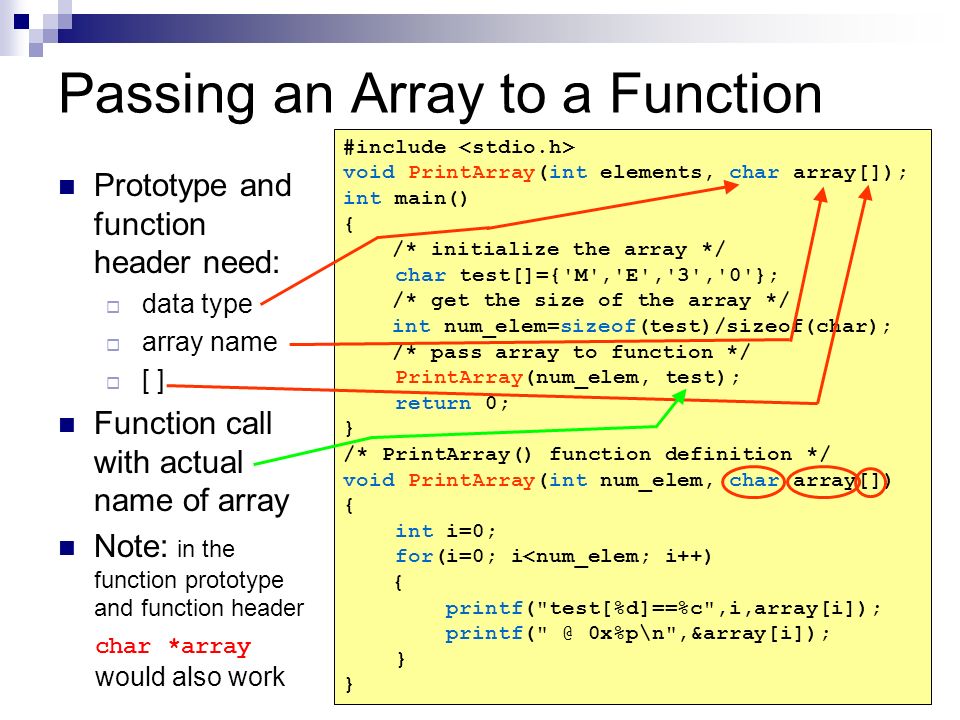 Passing an Array to a Function Prototype and function header need:  data type  array name  [ ] Function call with actual name of array Note: in the function prototype and function header char *array would also work #include void PrintArray(int elements, char array[]); int main() { /* initialize the array */ char test[]={ M , E , 3 , 0 }; /* get the size of the array */ int num_elem=sizeof(test)/sizeof(char); /* pass array to function */ PrintArray(num_elem, test); return 0; } /* PrintArray() function definition */ void PrintArray(int num_elem, char array[]) { int i=0; for(i=0; i<num_elem; i++) { printf( test[%d]==%c ,i,array[i]); 0x%p\n ,&array[i]); }