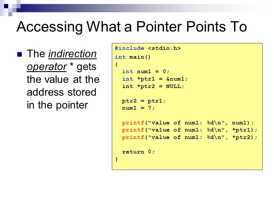 Accessing What a Pointer Points To The indirection operator * gets the value at the address stored in the pointer #include int main() { int num1 = 0; int *ptr1 = &num1; int *ptr2 = NULL; ptr2 = ptr1; num1 = 7; printf( value of num1: %d\n , num1); printf( value of num1: %d\n , *ptr1); printf( value of num1: %d\n , *ptr2); return 0; }