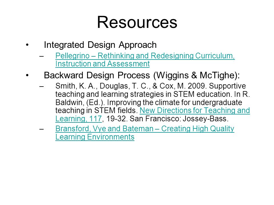 Resources Integrated Design Approach –Pellegrino – Rethinking and Redesigning Curriculum, Instruction and AssessmentPellegrino – Rethinking and Redesigning Curriculum, Instruction and Assessment Backward Design Process (Wiggins & McTighe): –Smith, K.