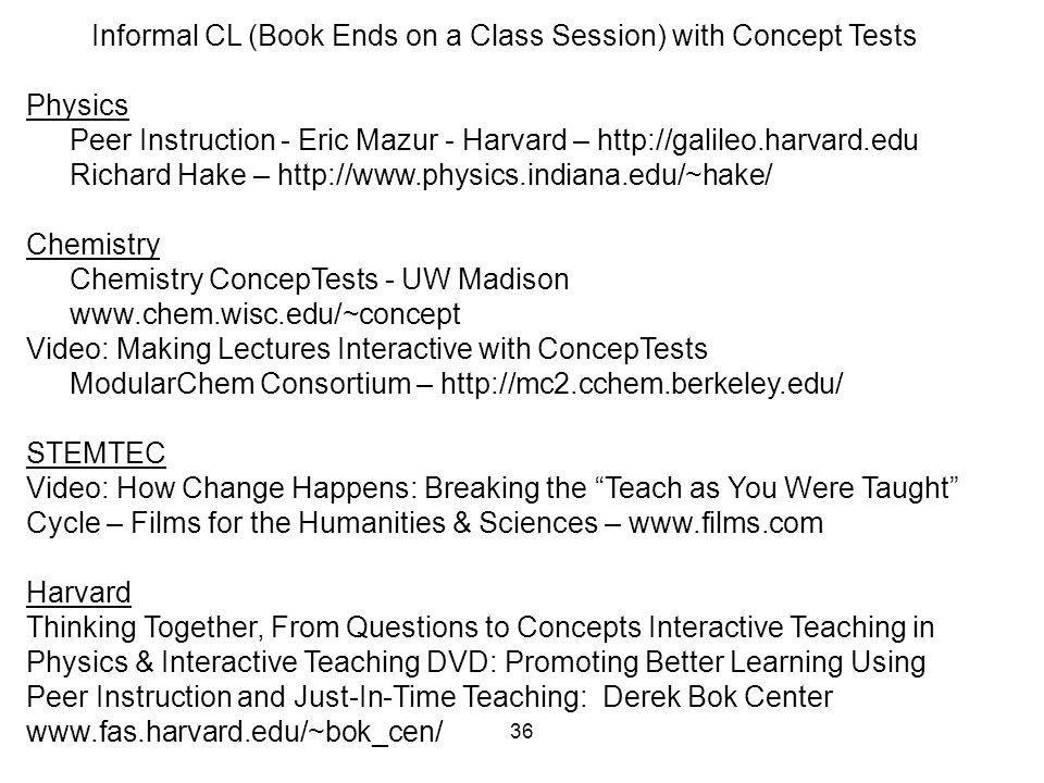 36 Informal CL (Book Ends on a Class Session) with Concept Tests Physics Peer Instruction - Eric Mazur - Harvard –   Richard Hake –   Chemistry Chemistry ConcepTests - UW Madison   Video: Making Lectures Interactive with ConcepTests ModularChem Consortium –   STEMTEC Video: How Change Happens: Breaking the Teach as You Were Taught Cycle – Films for the Humanities & Sciences –   Harvard Thinking Together, From Questions to Concepts Interactive Teaching in Physics & Interactive Teaching DVD: Promoting Better Learning Using Peer Instruction and Just-In-Time Teaching: Derek Bok Center