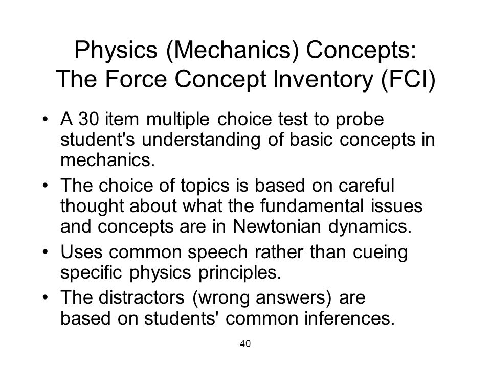 40 Physics (Mechanics) Concepts: The Force Concept Inventory (FCI) A 30 item multiple choice test to probe student s understanding of basic concepts in mechanics.
