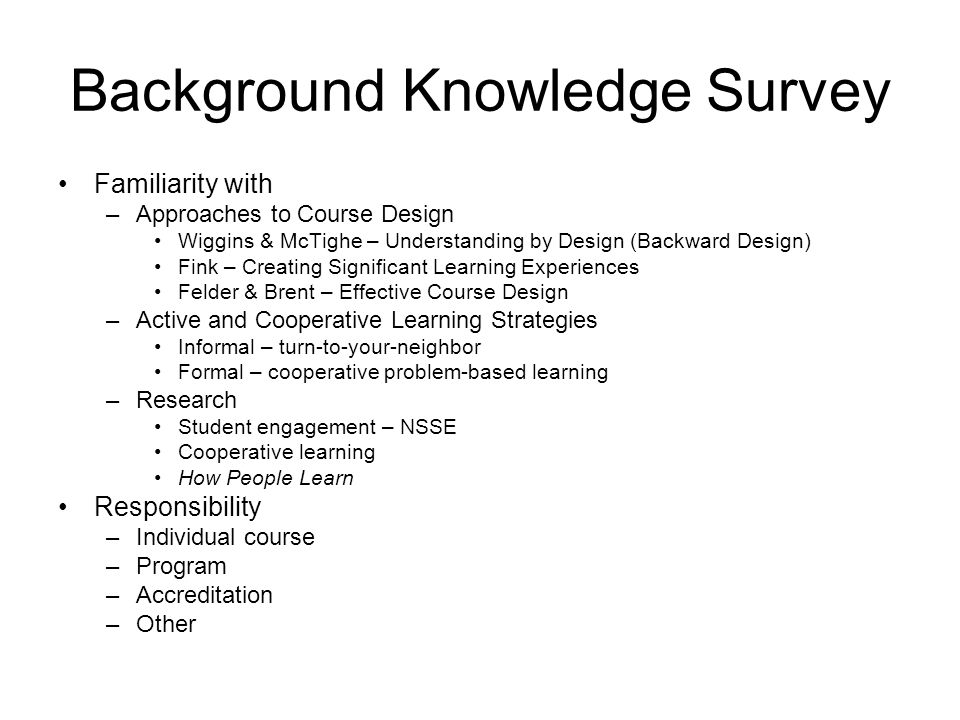Background Knowledge Survey Familiarity with –Approaches to Course Design Wiggins & McTighe – Understanding by Design (Backward Design) Fink – Creating Significant Learning Experiences Felder & Brent – Effective Course Design –Active and Cooperative Learning Strategies Informal – turn-to-your-neighbor Formal – cooperative problem-based learning –Research Student engagement – NSSE Cooperative learning How People Learn Responsibility –Individual course –Program –Accreditation –Other