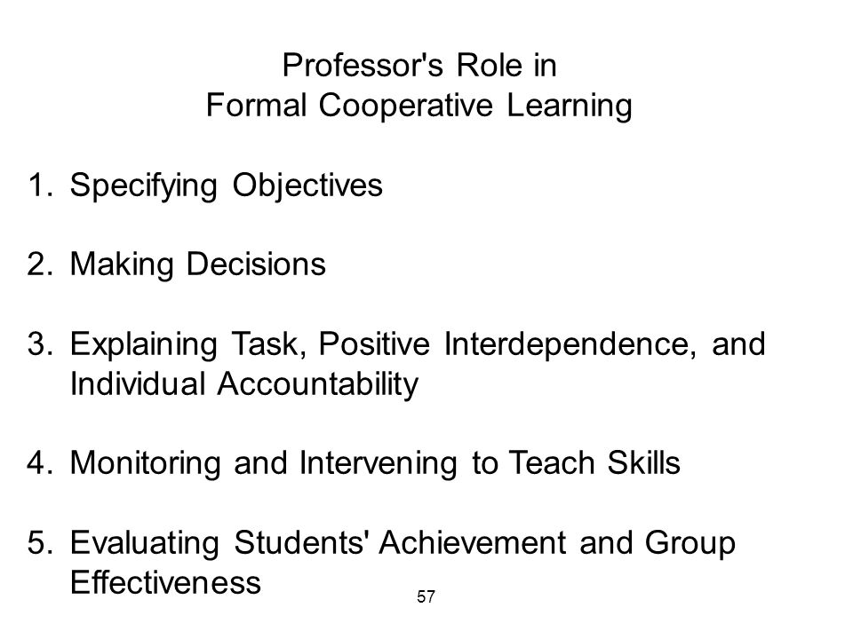 57 Professor s Role in Formal Cooperative Learning 1.Specifying Objectives 2.Making Decisions 3.Explaining Task, Positive Interdependence, and Individual Accountability 4.Monitoring and Intervening to Teach Skills 5.Evaluating Students Achievement and Group Effectiveness