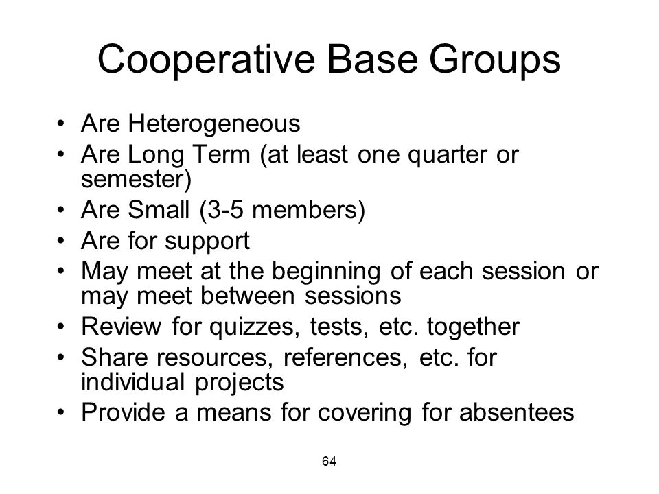 64 Cooperative Base Groups Are Heterogeneous Are Long Term (at least one quarter or semester) Are Small (3-5 members) Are for support May meet at the beginning of each session or may meet between sessions Review for quizzes, tests, etc.