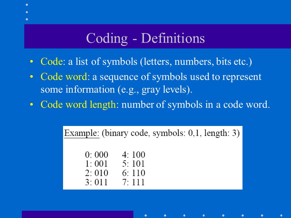 Coding - Definitions Code: a list of symbols (letters, numbers, bits etc.) Code word: a sequence of symbols used to represent some information (e.g., gray levels).