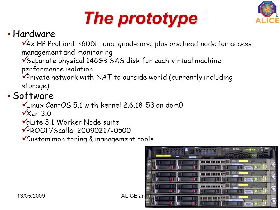 The prototype 13/05/2009ALICE analysis17 Hardware 4x HP ProLiant 360DL, dual quad-core, plus one head node for access, management and monitoring Separate physical 146GB SAS disk for each virtual machine performance isolation Private network with NAT to outside world (currently including storage) Software Linux CentOS 5.1 with kernel on dom0 Xen 3.0 gLite 3.1 Worker Node suite PROOF/Scalla Custom monitoring & management tools