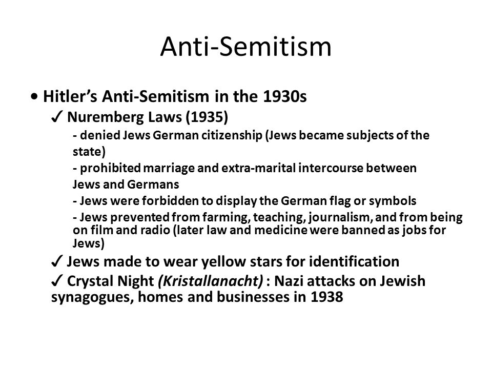 Anti-Semitism Hitler’s Anti-Semitism in the 1930s ✓ Nuremberg Laws (1935) - denied Jews German citizenship (Jews became subjects of the state) - prohibited marriage and extra-marital intercourse between Jews and Germans - Jews were forbidden to display the German flag or symbols - Jews prevented from farming, teaching, journalism, and from being on film and radio (later law and medicine were banned as jobs for Jews) ✓ Jews made to wear yellow stars for identification ✓ Crystal Night (Kristallanacht) : Nazi attacks on Jewish synagogues, homes and businesses in 1938