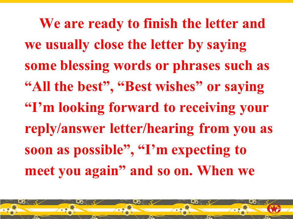We are ready to finish the letter and we usually close the letter by saying some blessing words or phrases such as All the best , Best wishes or saying I’m looking forward to receiving your reply/answer letter/hearing from you as soon as possible , I’m expecting to meet you again and so on.