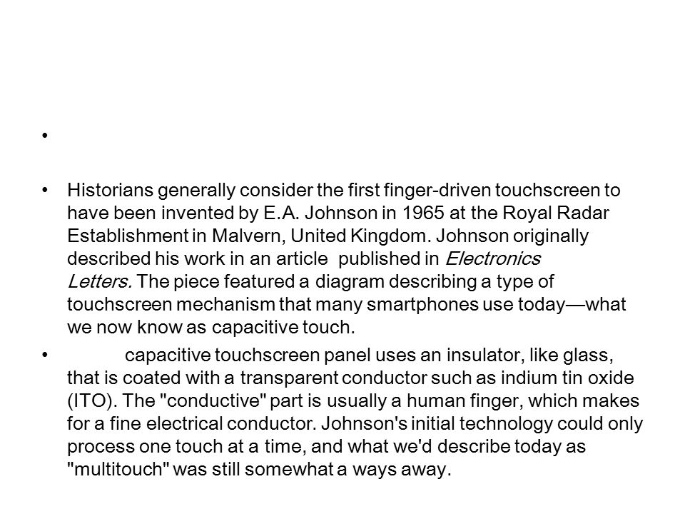 Historians generally consider the first finger-driven touchscreen to have been invented by E.A.