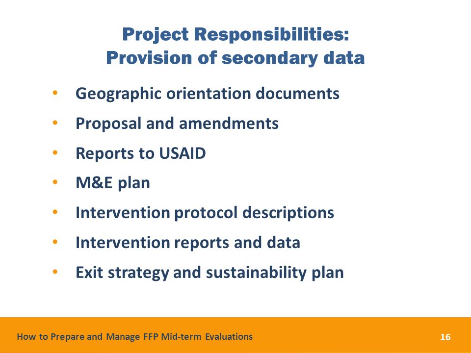 How to Prepare and Manage FFP Mid-term Evaluations 16 Project Responsibilities: Provision of secondary data Geographic orientation documents Proposal and amendments Reports to USAID M&E plan Intervention protocol descriptions Intervention reports and data Exit strategy and sustainability plan