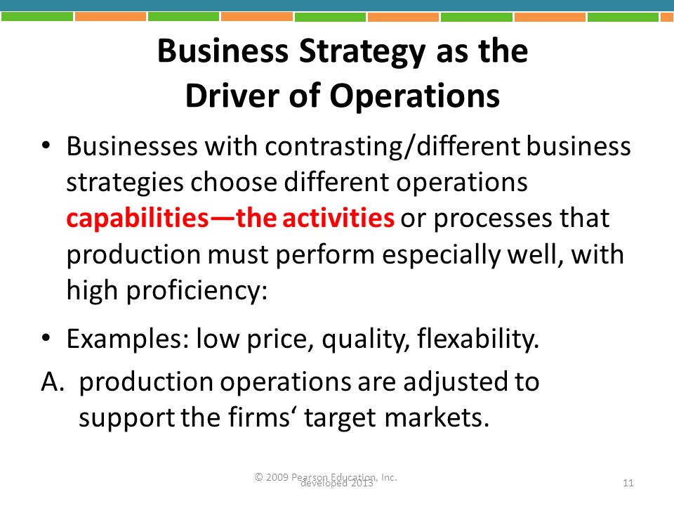 Business Strategy as the Driver of Operations Businesses with contrasting/different business strategies choose different operations capabilities—the activities or processes that production must perform especially well, with high proficiency: Examples: low price, quality, flexability.