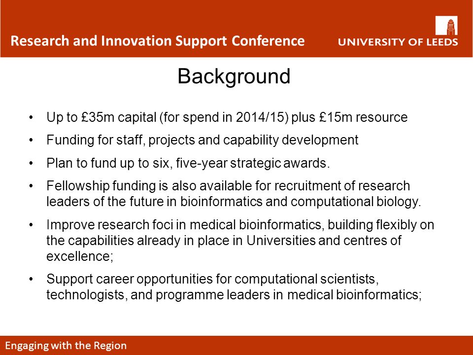 Engaging with the Region Research and Innovation Support Conference Background Up to £35m capital (for spend in 2014/15) plus £15m resource Funding for staff, projects and capability development Plan to fund up to six, five-year strategic awards.