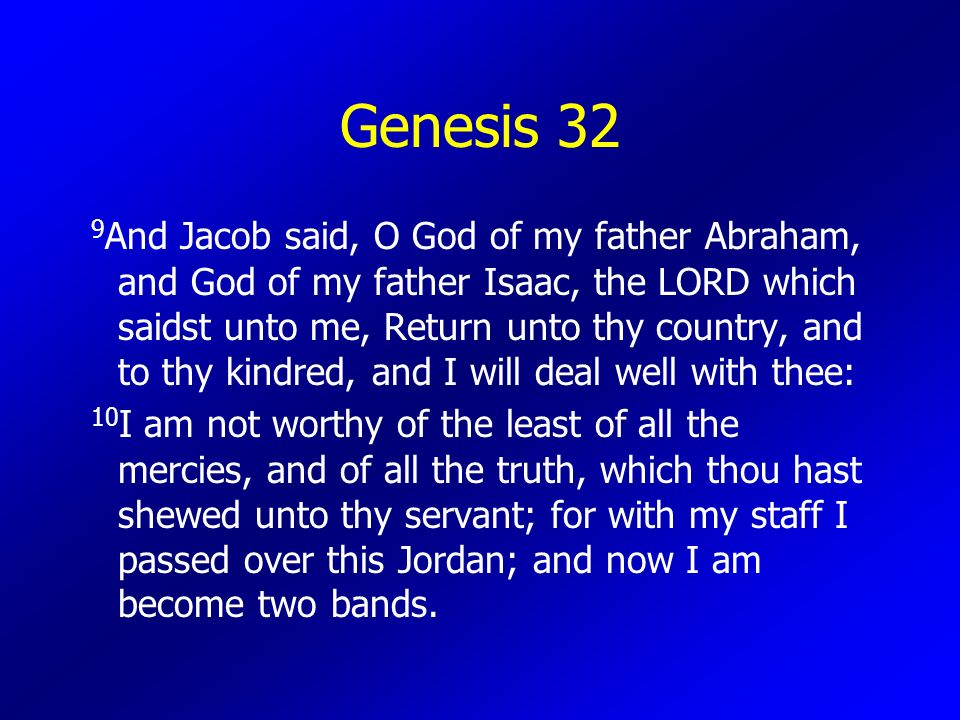 Genesis 32 9 And Jacob said, O God of my father Abraham, and God of my father Isaac, the LORD which saidst unto me, Return unto thy country, and to thy kindred, and I will deal well with thee: 10 I am not worthy of the least of all the mercies, and of all the truth, which thou hast shewed unto thy servant; for with my staff I passed over this Jordan; and now I am become two bands.