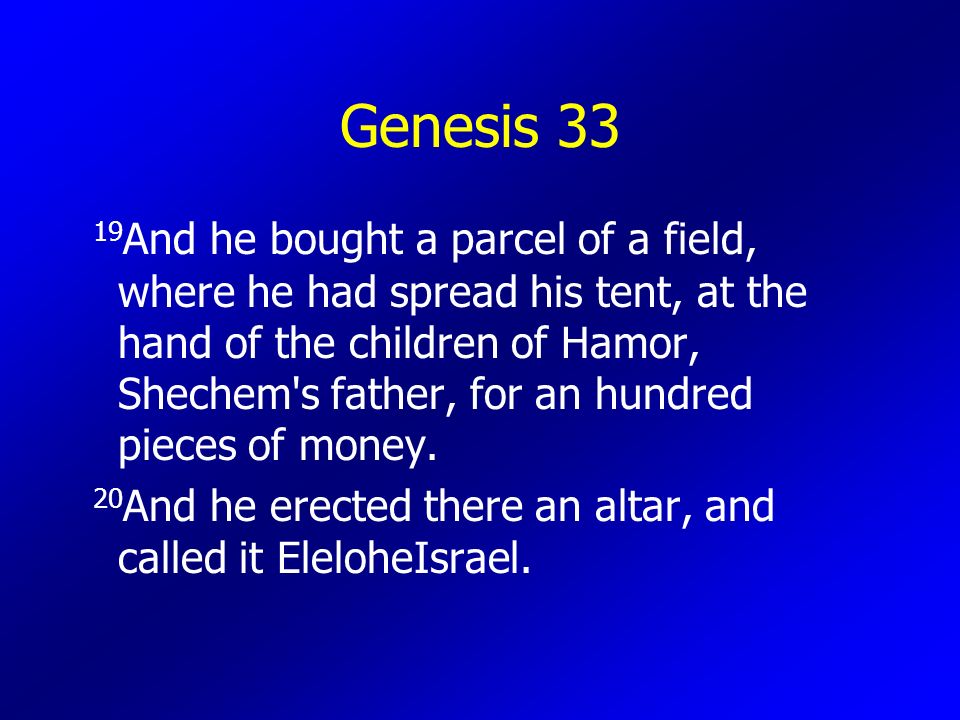 Genesis And he bought a parcel of a field, where he had spread his tent, at the hand of the children of Hamor, Shechem s father, for an hundred pieces of money.