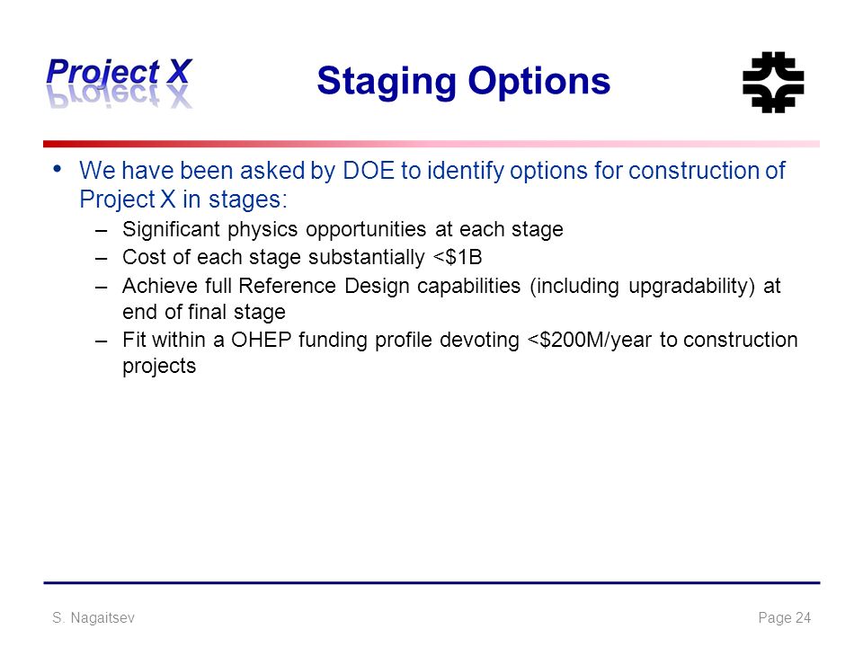 Staging Options We have been asked by DOE to identify options for construction of Project X in stages: –Significant physics opportunities at each stage –Cost of each stage substantially <$1B –Achieve full Reference Design capabilities (including upgradability) at end of final stage –Fit within a OHEP funding profile devoting <$200M/year to construction projects S.
